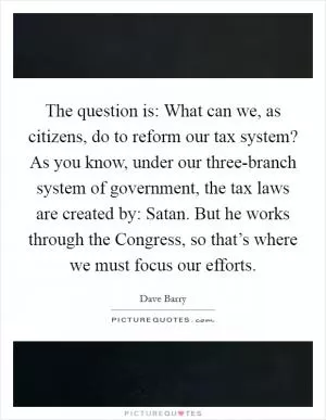The question is: What can we, as citizens, do to reform our tax system? As you know, under our three-branch system of government, the tax laws are created by: Satan. But he works through the Congress, so that’s where we must focus our efforts Picture Quote #1