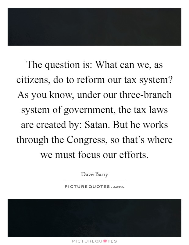 The question is: What can we, as citizens, do to reform our tax system? As you know, under our three-branch system of government, the tax laws are created by: Satan. But he works through the Congress, so that's where we must focus our efforts Picture Quote #1