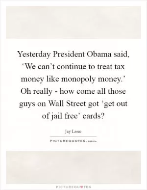 Yesterday President Obama said, ‘We can’t continue to treat tax money like monopoly money.’ Oh really - how come all those guys on Wall Street got ‘get out of jail free’ cards? Picture Quote #1