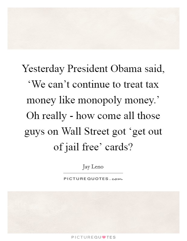 Yesterday President Obama said, ‘We can't continue to treat tax money like monopoly money.' Oh really - how come all those guys on Wall Street got ‘get out of jail free' cards? Picture Quote #1