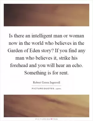 Is there an intelligent man or woman now in the world who believes in the Garden of Eden story? If you find any man who believes it, strike his forehead and you will hear an echo. Something is for rent Picture Quote #1