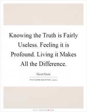 Knowing the Truth is Fairly Useless. Feeling it is Profound. Living it Makes All the Difference Picture Quote #1