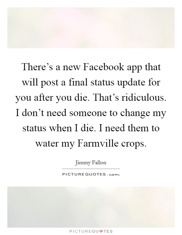There's a new Facebook app that will post a final status update for you after you die. That's ridiculous. I don't need someone to change my status when I die. I need them to water my Farmville crops Picture Quote #1