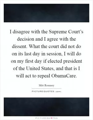 I disagree with the Supreme Court’s decision and I agree with the dissent. What the court did not do on its last day in session, I will do on my first day if elected president of the United States, and that is I will act to repeal ObamaCare Picture Quote #1