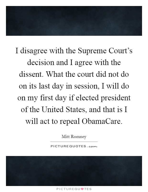 I disagree with the Supreme Court's decision and I agree with the dissent. What the court did not do on its last day in session, I will do on my first day if elected president of the United States, and that is I will act to repeal ObamaCare Picture Quote #1