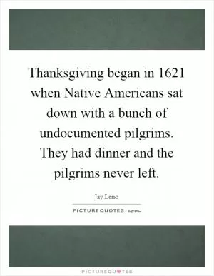 Thanksgiving began in 1621 when Native Americans sat down with a bunch of undocumented pilgrims. They had dinner and the pilgrims never left Picture Quote #1