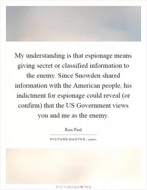 My understanding is that espionage means giving secret or classified information to the enemy. Since Snowden shared information with the American people, his indictment for espionage could reveal (or confirm) that the US Government views you and me as the enemy Picture Quote #1