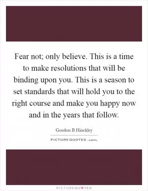 Fear not; only believe. This is a time to make resolutions that will be binding upon you. This is a season to set standards that will hold you to the right course and make you happy now and in the years that follow Picture Quote #1