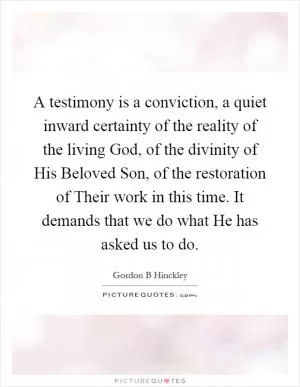 A testimony is a conviction, a quiet inward certainty of the reality of the living God, of the divinity of His Beloved Son, of the restoration of Their work in this time. It demands that we do what He has asked us to do Picture Quote #1