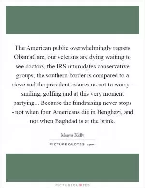 The American public overwhelmingly regrets ObamaCare, our veterans are dying waiting to see doctors, the IRS intimidates conservative groups, the southern border is compared to a sieve and the president assures us not to worry - smiling, golfing and at this very moment partying... Because the fundraising never stops - not when four Americans die in Benghazi, and not when Baghdad is at the brink Picture Quote #1