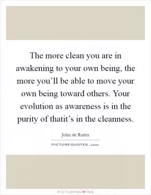 The more clean you are in awakening to your own being, the more you’ll be able to move your own being toward others. Your evolution as awareness is in the purity of thatit’s in the cleanness Picture Quote #1