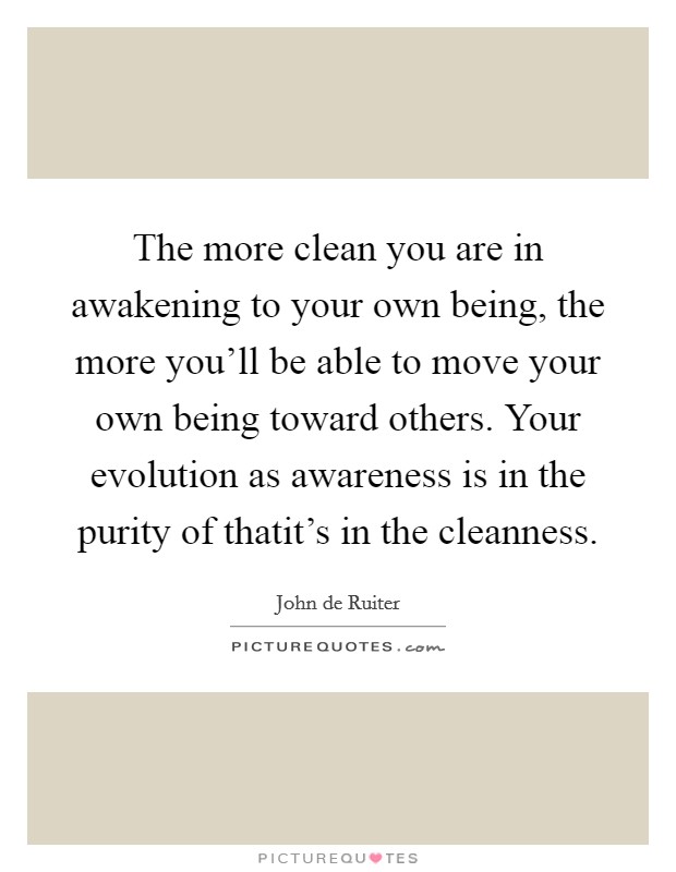 The more clean you are in awakening to your own being, the more you'll be able to move your own being toward others. Your evolution as awareness is in the purity of thatit's in the cleanness Picture Quote #1