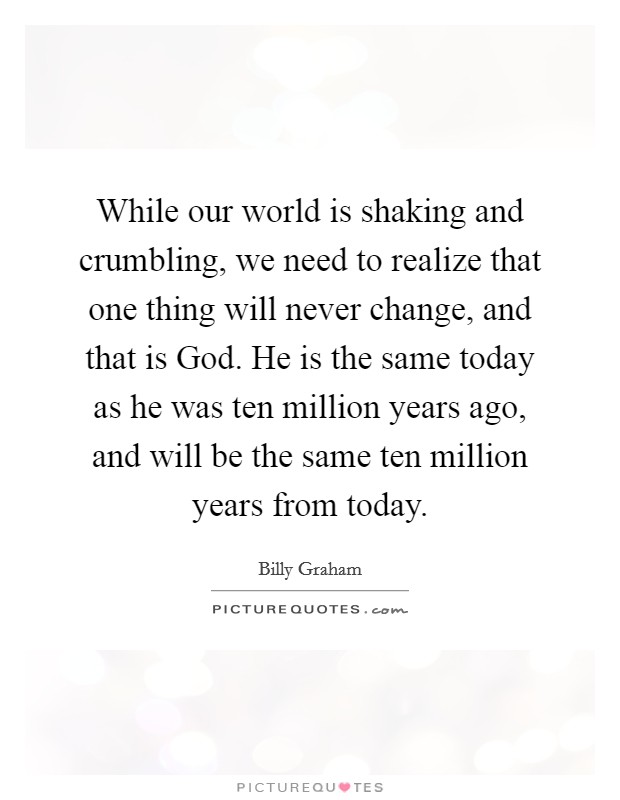 While our world is shaking and crumbling, we need to realize that one thing will never change, and that is God. He is the same today as he was ten million years ago, and will be the same ten million years from today Picture Quote #1