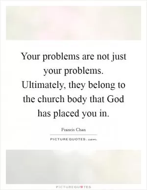 Your problems are not just your problems. Ultimately, they belong to the church body that God has placed you in Picture Quote #1