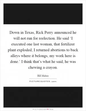 Down in Texas, Rick Perry announced he will not run for reelection. He said ‘I executed one last woman, that fertilizer plant exploded, I returned abortions to back alleys where it belongs, my work here is done.’ I think that’s what he said, he was chewing a crayon Picture Quote #1
