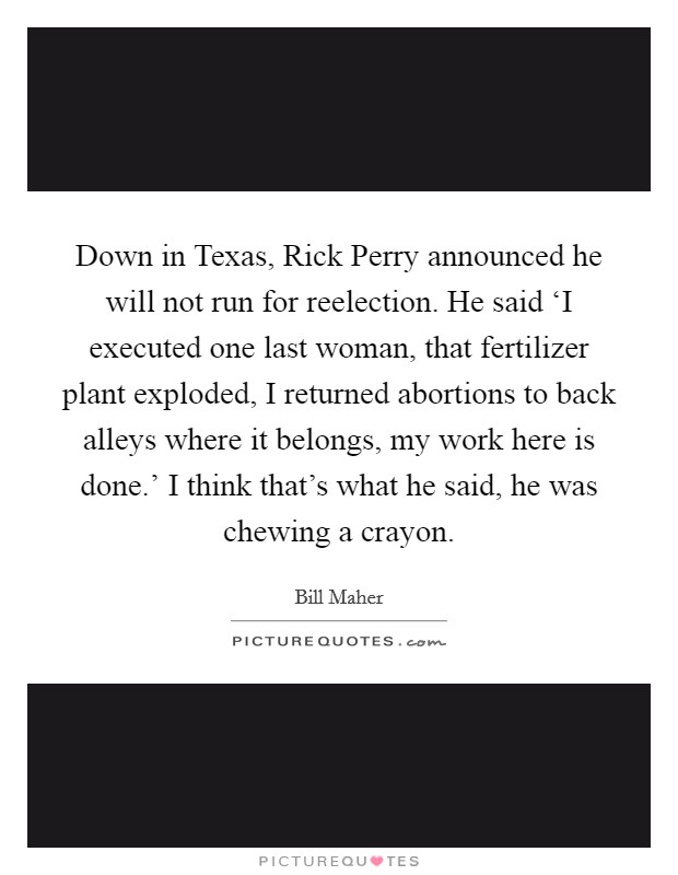 Down in Texas, Rick Perry announced he will not run for reelection. He said ‘I executed one last woman, that fertilizer plant exploded, I returned abortions to back alleys where it belongs, my work here is done.' I think that's what he said, he was chewing a crayon Picture Quote #1