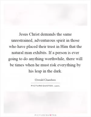 Jesus Christ demands the same unrestrained, adventurous spirit in those who have placed their trust in Him that the natural man exhibits. If a person is ever going to do anything worthwhile, there will be times when he must risk everything by his leap in the dark Picture Quote #1