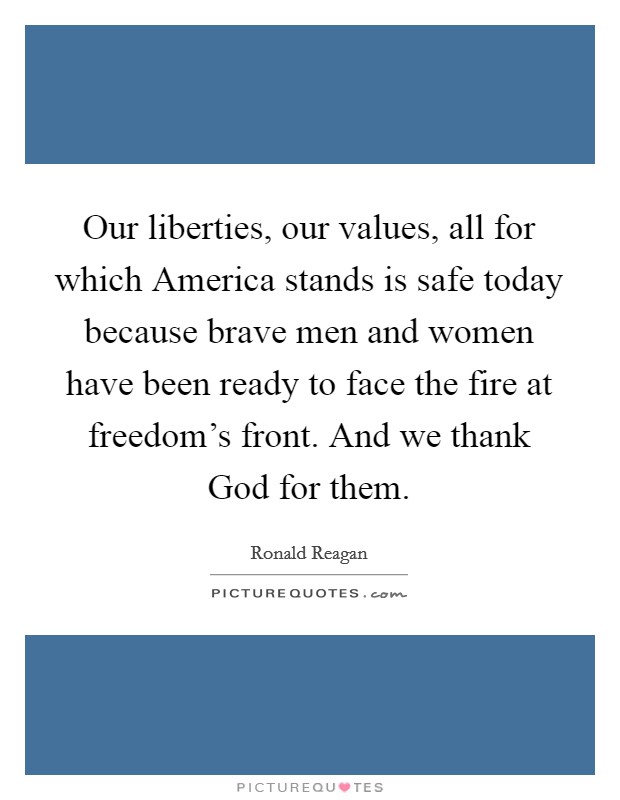 Our liberties, our values, all for which America stands is safe today because brave men and women have been ready to face the fire at freedom's front. And we thank God for them Picture Quote #1