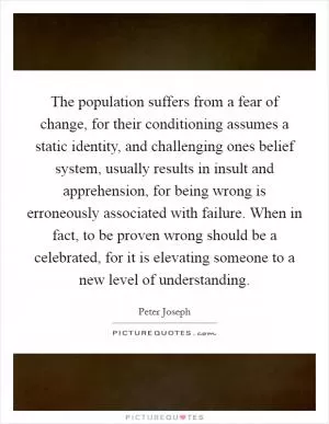 The population suffers from a fear of change, for their conditioning assumes a static identity, and challenging ones belief system, usually results in insult and apprehension, for being wrong is erroneously associated with failure. When in fact, to be proven wrong should be a celebrated, for it is elevating someone to a new level of understanding Picture Quote #1