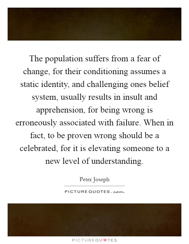 The population suffers from a fear of change, for their conditioning assumes a static identity, and challenging ones belief system, usually results in insult and apprehension, for being wrong is erroneously associated with failure. When in fact, to be proven wrong should be a celebrated, for it is elevating someone to a new level of understanding Picture Quote #1