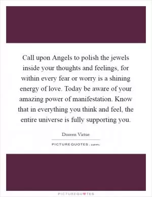 Call upon Angels to polish the jewels inside your thoughts and feelings, for within every fear or worry is a shining energy of love. Today be aware of your amazing power of manifestation. Know that in everything you think and feel, the entire universe is fully supporting you Picture Quote #1