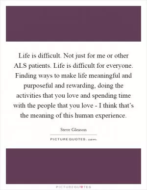 Life is difficult. Not just for me or other ALS patients. Life is difficult for everyone. Finding ways to make life meaningful and purposeful and rewarding, doing the activities that you love and spending time with the people that you love - I think that’s the meaning of this human experience Picture Quote #1