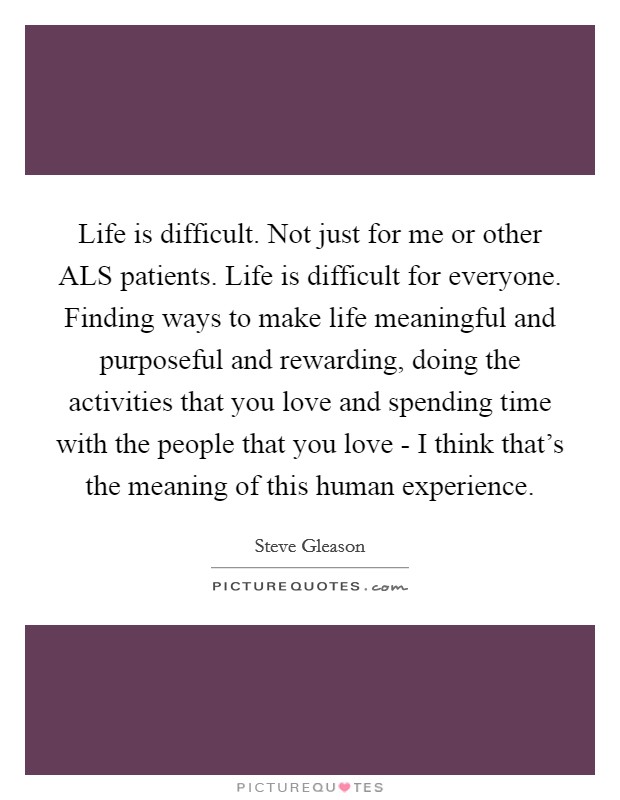 Life is difficult. Not just for me or other ALS patients. Life is difficult for everyone. Finding ways to make life meaningful and purposeful and rewarding, doing the activities that you love and spending time with the people that you love - I think that's the meaning of this human experience Picture Quote #1
