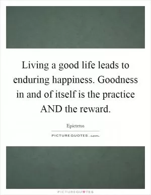 Living a good life leads to enduring happiness. Goodness in and of itself is the practice AND the reward Picture Quote #1