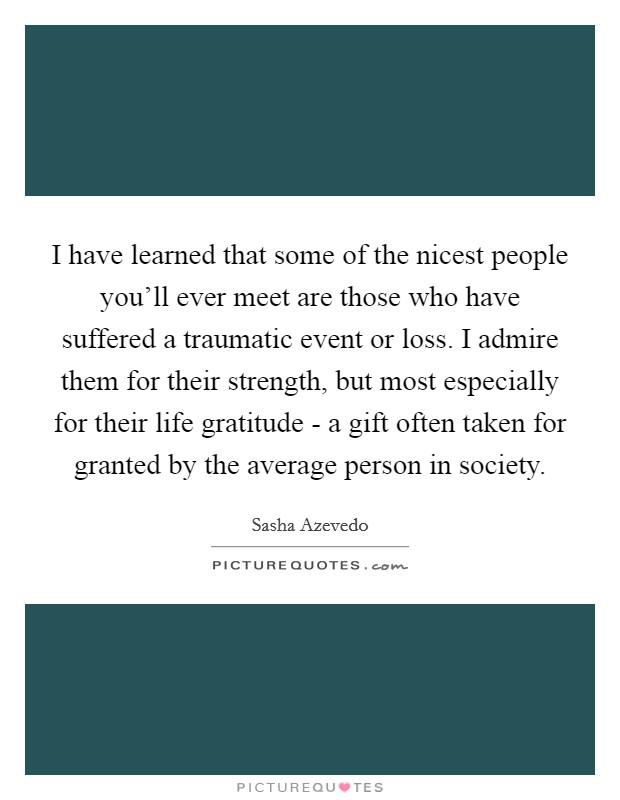 I have learned that some of the nicest people you'll ever meet are those who have suffered a traumatic event or loss. I admire them for their strength, but most especially for their life gratitude - a gift often taken for granted by the average person in society Picture Quote #1