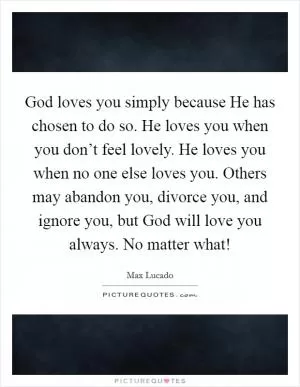 God loves you simply because He has chosen to do so. He loves you when you don’t feel lovely. He loves you when no one else loves you. Others may abandon you, divorce you, and ignore you, but God will love you always. No matter what! Picture Quote #1