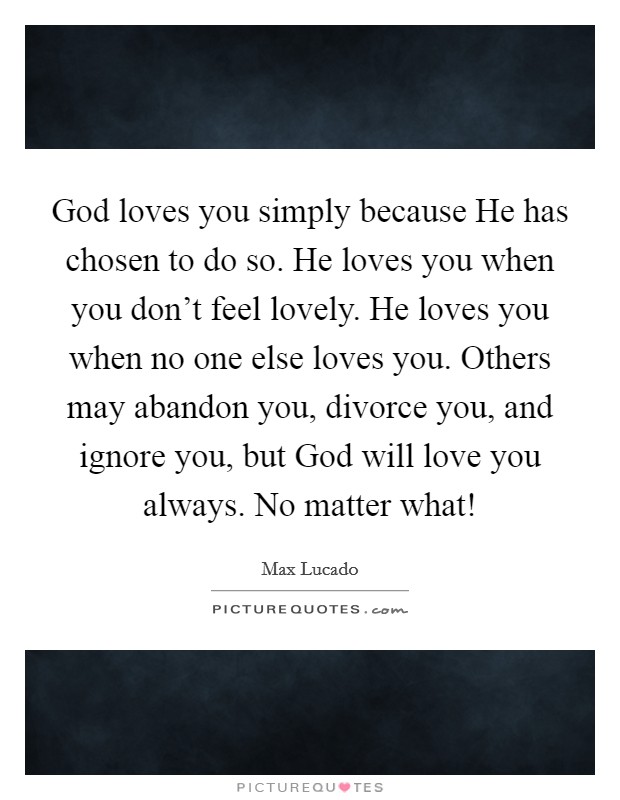 God loves you simply because He has chosen to do so. He loves you when you don't feel lovely. He loves you when no one else loves you. Others may abandon you, divorce you, and ignore you, but God will love you always. No matter what! Picture Quote #1