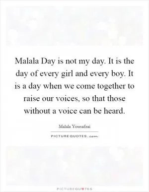 Malala Day is not my day. It is the day of every girl and every boy. It is a day when we come together to raise our voices, so that those without a voice can be heard Picture Quote #1