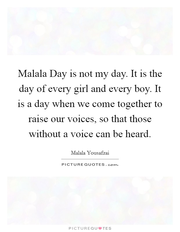 Malala Day is not my day. It is the day of every girl and every boy. It is a day when we come together to raise our voices, so that those without a voice can be heard Picture Quote #1