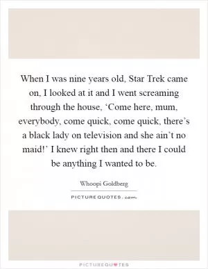 When I was nine years old, Star Trek came on, I looked at it and I went screaming through the house, ‘Come here, mum, everybody, come quick, come quick, there’s a black lady on television and she ain’t no maid!’ I knew right then and there I could be anything I wanted to be Picture Quote #1