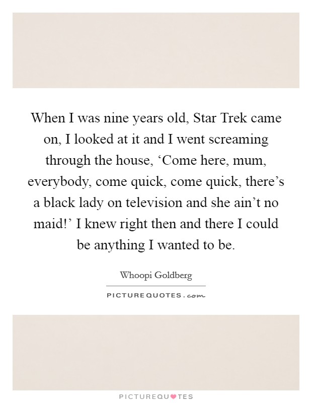 When I was nine years old, Star Trek came on, I looked at it and I went screaming through the house, ‘Come here, mum, everybody, come quick, come quick, there's a black lady on television and she ain't no maid!' I knew right then and there I could be anything I wanted to be Picture Quote #1