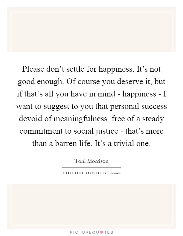 Please don't settle for happiness. It's not good enough. Of course you deserve it, but if that's all you have in mind - happiness - I want to suggest to you that personal success devoid of meaningfulness, free of a steady commitment to social justice - that's more than a barren life. It's a trivial one Picture Quote #1