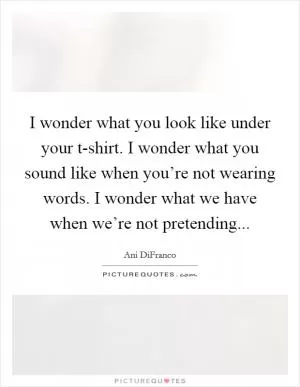 I wonder what you look like under your t-shirt. I wonder what you sound like when you’re not wearing words. I wonder what we have when we’re not pretending Picture Quote #1