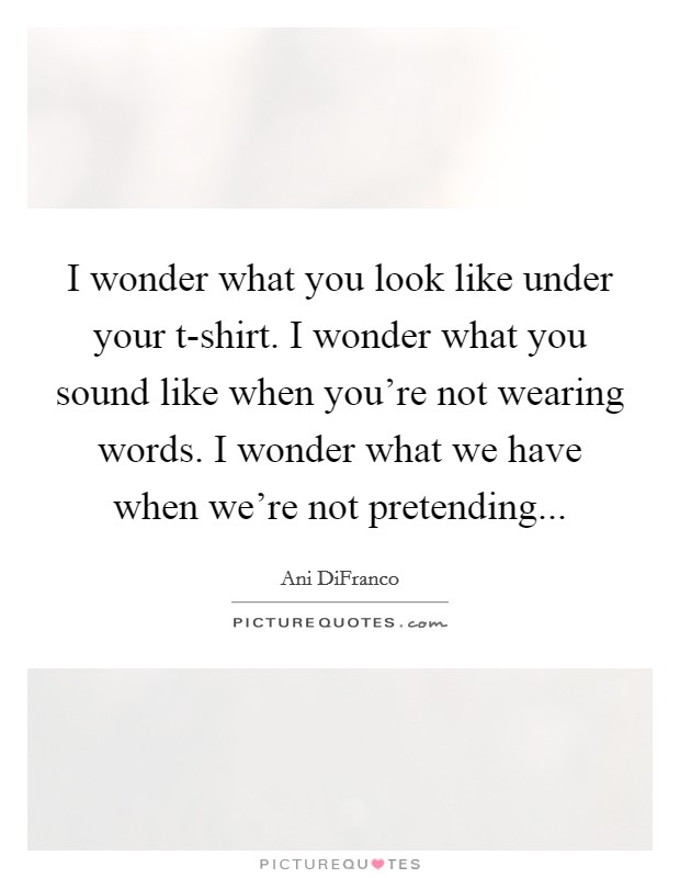 I wonder what you look like under your t-shirt. I wonder what you sound like when you're not wearing words. I wonder what we have when we're not pretending Picture Quote #1