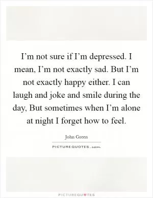 I’m not sure if I’m depressed. I mean, I’m not exactly sad. But I’m not exactly happy either. I can laugh and joke and smile during the day, But sometimes when I’m alone at night I forget how to feel Picture Quote #1