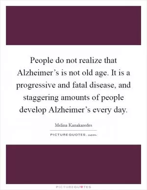 People do not realize that Alzheimer’s is not old age. It is a progressive and fatal disease, and staggering amounts of people develop Alzheimer’s every day Picture Quote #1