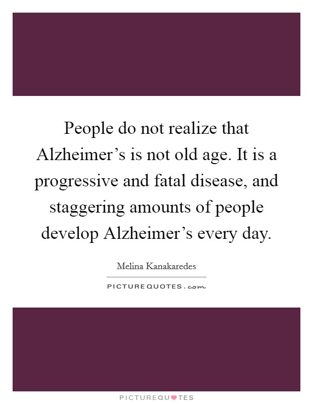People do not realize that Alzheimer's is not old age. It is a progressive and fatal disease, and staggering amounts of people develop Alzheimer's every day Picture Quote #1