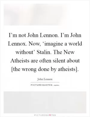 I’m not John Lennon. I’m John Lennox. Now, ‘imagine a world without’ Stalin. The New Atheists are often silent about [the wrong done by atheists] Picture Quote #1