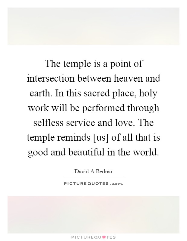 The temple is a point of intersection between heaven and earth. In this sacred place, holy work will be performed through selfless service and love. The temple reminds [us] of all that is good and beautiful in the world Picture Quote #1