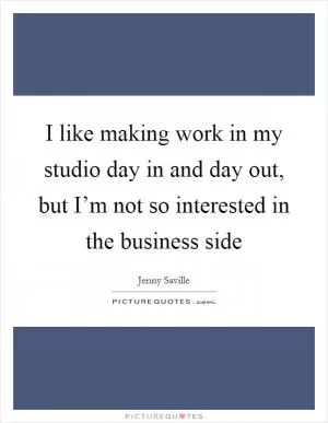 I like making work in my studio day in and day out, but I’m not so interested in the business side Picture Quote #1
