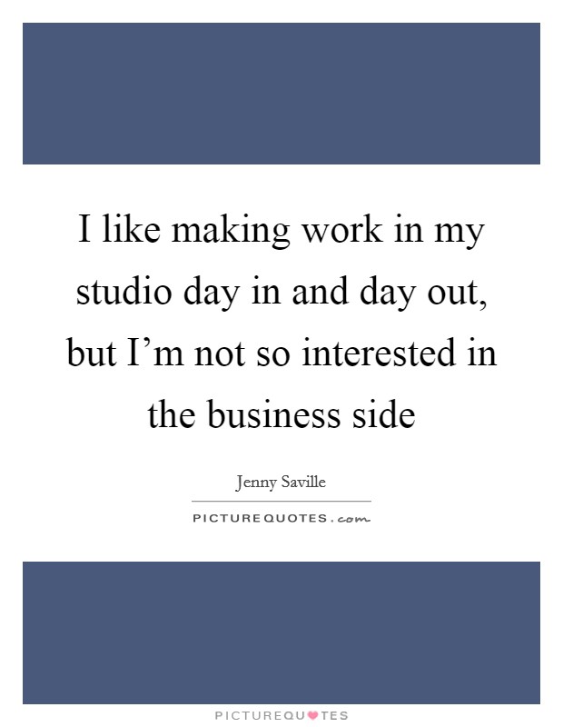 I like making work in my studio day in and day out, but I'm not so interested in the business side Picture Quote #1