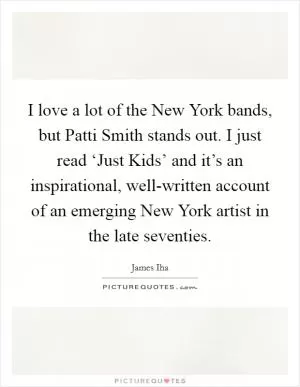 I love a lot of the New York bands, but Patti Smith stands out. I just read ‘Just Kids’ and it’s an inspirational, well-written account of an emerging New York artist in the late seventies Picture Quote #1