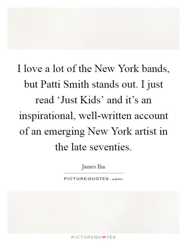 I love a lot of the New York bands, but Patti Smith stands out. I just read ‘Just Kids' and it's an inspirational, well-written account of an emerging New York artist in the late seventies Picture Quote #1