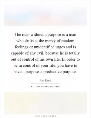 The man without a purpose is a man who drifts at the mercy of random feelings or unidentified urges and is capable of any evil, because he is totally out of control of his own life. In order to be in control of your life, you have to have a purpose-a productive purpose Picture Quote #1