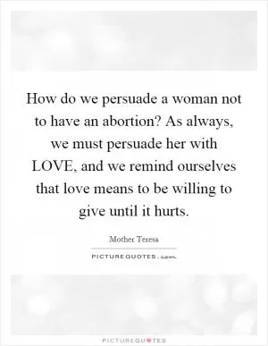 How do we persuade a woman not to have an abortion? As always, we must persuade her with LOVE, and we remind ourselves that love means to be willing to give until it hurts Picture Quote #1