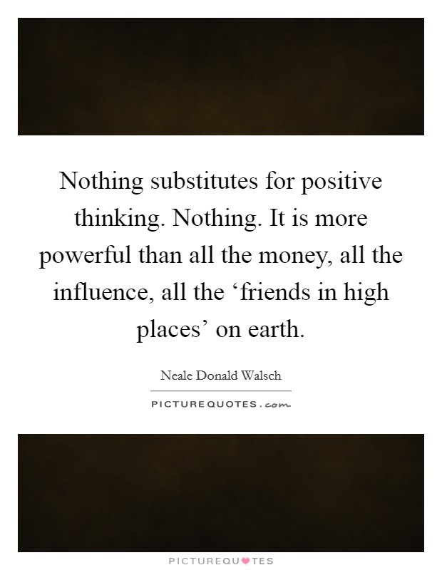Nothing substitutes for positive thinking. Nothing. It is more powerful than all the money, all the influence, all the ‘friends in high places' on earth Picture Quote #1